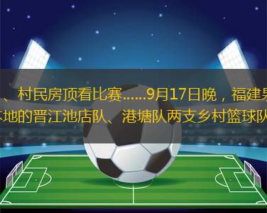 舞獅表演熱場(chǎng)、鄉(xiāng)村籃球隊(duì)“火拼”、村民房頂看比賽……9月17日晚，福建泉州“村BA”賽事再起，“鄉(xiāng)村籃球冠軍杯”啟動(dòng)決賽比拼，來自泉州本地的晉江池店隊(duì)、港塘隊(duì)兩支鄉(xiāng)村籃球隊(duì)在泉州石獅東店村燈光球場(chǎng)展開